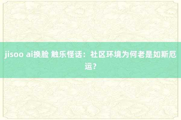 jisoo ai换脸 触乐怪话：社区环境为何老是如斯厄运？