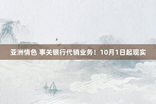 亚洲情色 事关银行代销业务！10月1日起现实